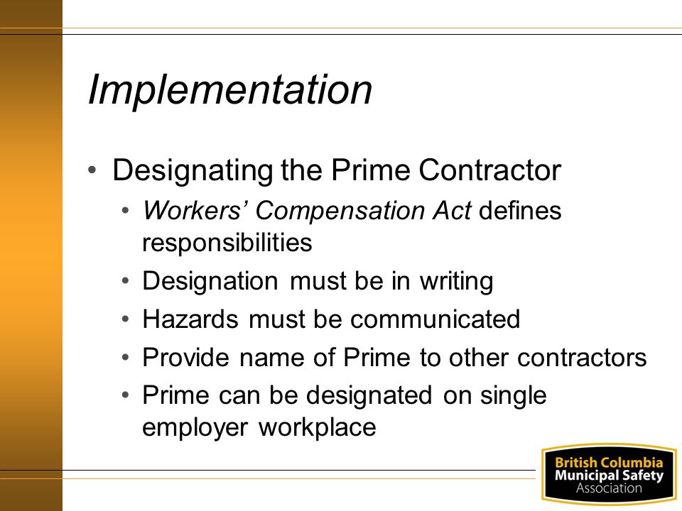 Implementation Designating the Prime Contractor Workers’ Compensation Act defines responsibilities Designation must be in writing Hazards must be communicated Provide name of Prime to other contractors Prime can be designated on single employer workplace