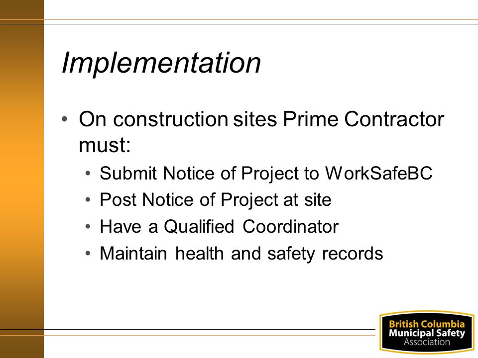 Implementation On construction sites Prime Contractor must: Submit Notice of Project to WorkSafeBC Post Notice of Project at site Have a Qualified Coordinator Maintain health and safety records