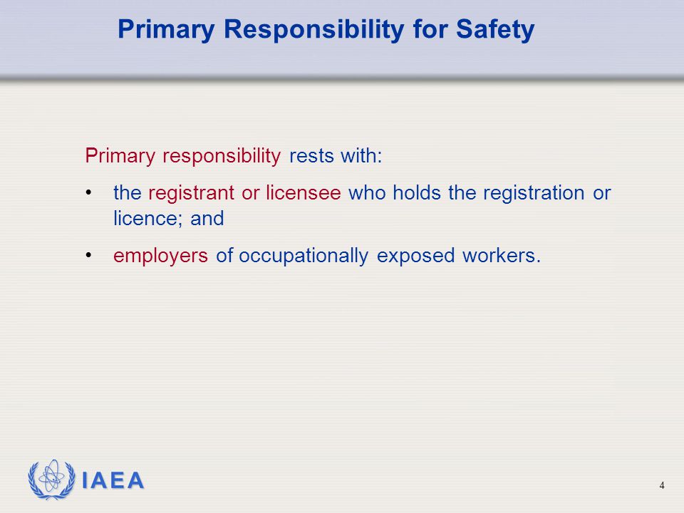 IAEA 4 Primary responsibility rests with: the registrant or licensee who holds the registration or licence; and employers of occupationally exposed workers.
