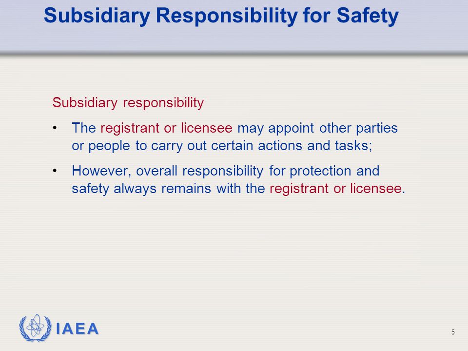 IAEA 5 Subsidiary Responsibility for Safety Subsidiary responsibility The registrant or licensee may appoint other parties or people to carry out certain actions and tasks; However, overall responsibility for protection and safety always remains with the registrant or licensee.