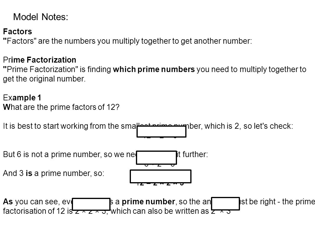 Factors Factors are the numbers you multiply together to get another number: Prime Factorization Prime Factorization is finding which prime numbers you need to multiply together to get the original number.