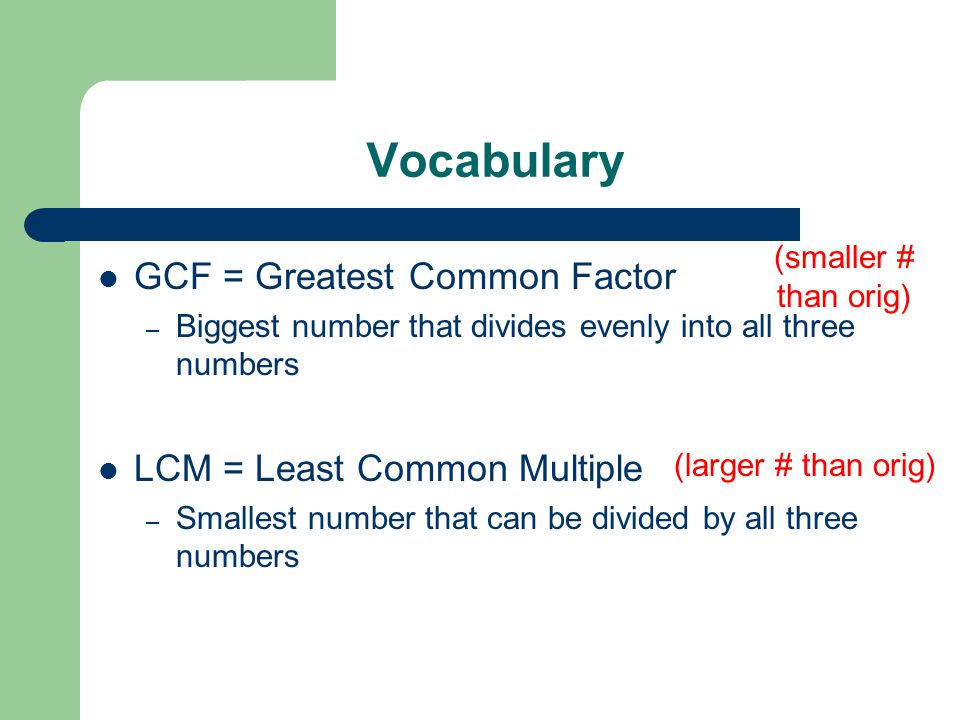 Vocabulary GCF = Greatest Common Factor – Biggest number that divides evenly into all three numbers LCM = Least Common Multiple – Smallest number that can be divided by all three numbers (smaller # than orig) (larger # than orig)