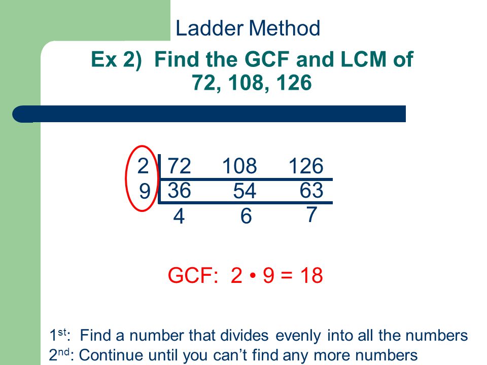 Ex 2) Find the GCF and LCM of 72, 108, GCF: 2 9 = 18 1 st : Find a number that divides evenly into all the numbers 2 nd : Continue until you can’t find any more numbers Ladder Method