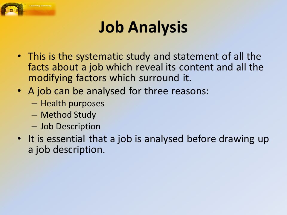 Job Analysis This is the systematic study and statement of all the facts about a job which reveal its content and all the modifying factors which surround it.