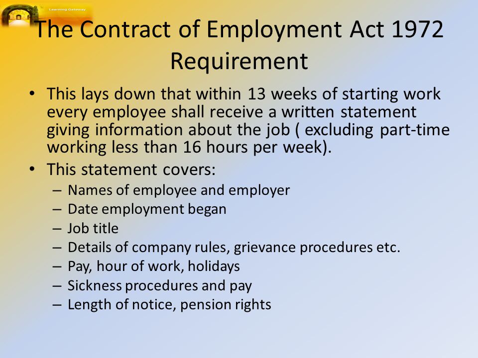 The Contract of Employment Act 1972 Requirement This lays down that within 13 weeks of starting work every employee shall receive a written statement giving information about the job ( excluding part ‑ time working less than 16 hours per week).