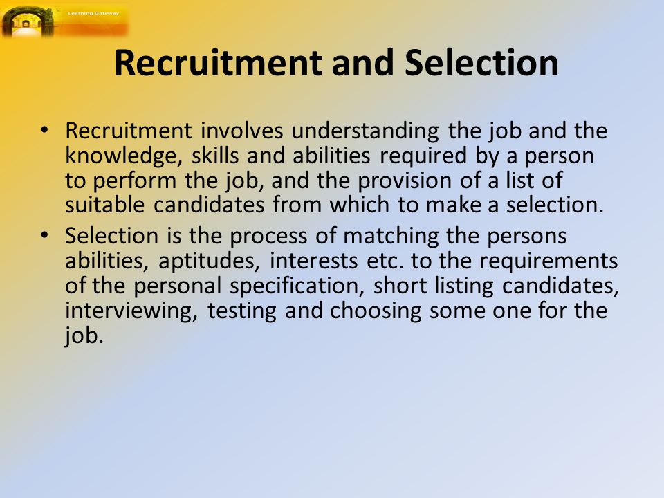 Recruitment and Selection Recruitment involves understanding the job and the knowledge, skills and abilities required by a person to perform the job, and the provision of a list of suitable candidates from which to make a selection.