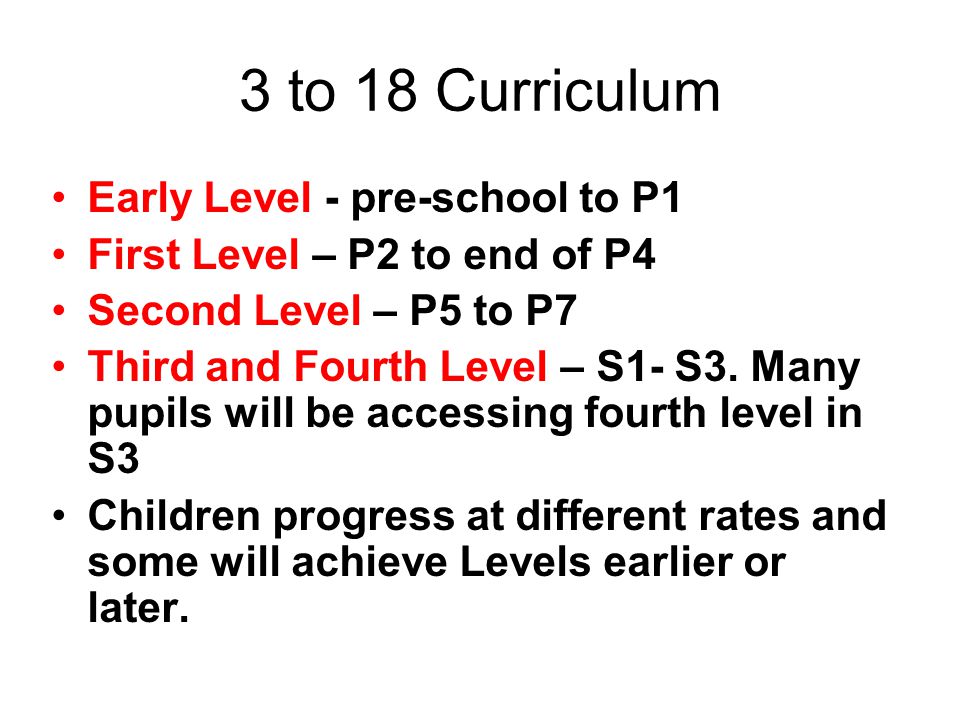3 to 18 Curriculum Early Level - pre-school to P1 First Level – P2 to end of P4 Second Level – P5 to P7 Third and Fourth Level – S1- S3.