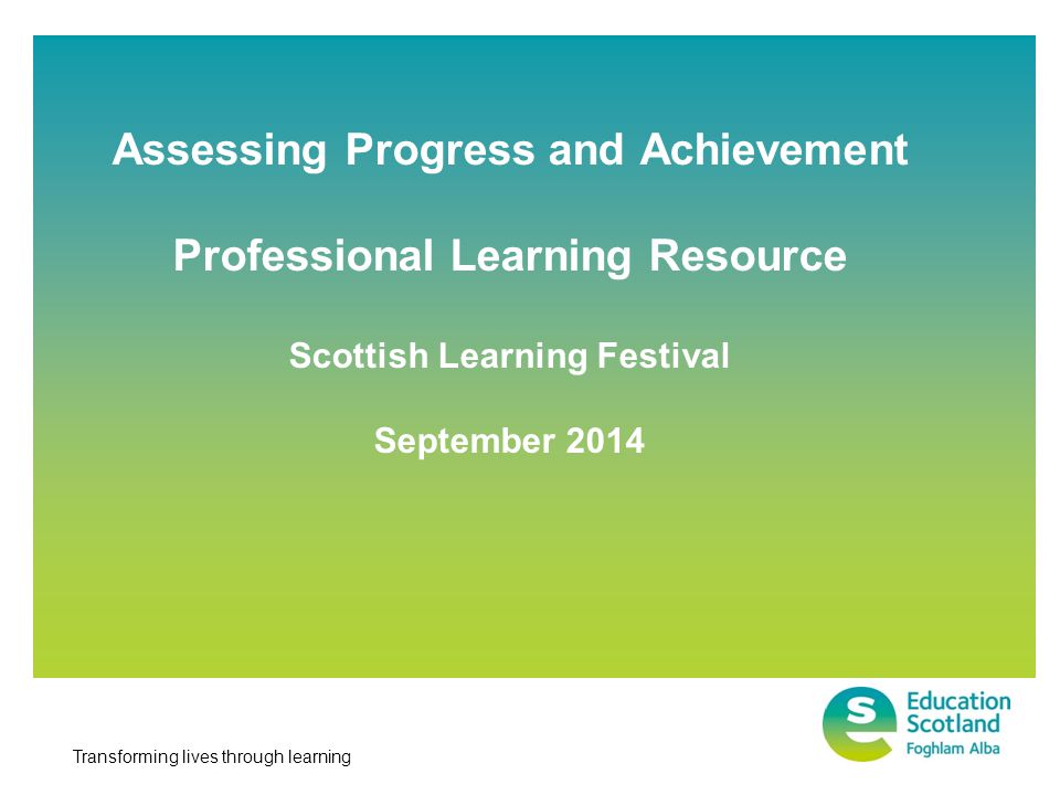 Transforming lives through learning Assessing Progress and Achievement Professional Learning Resource Scottish Learning Festival September 2014