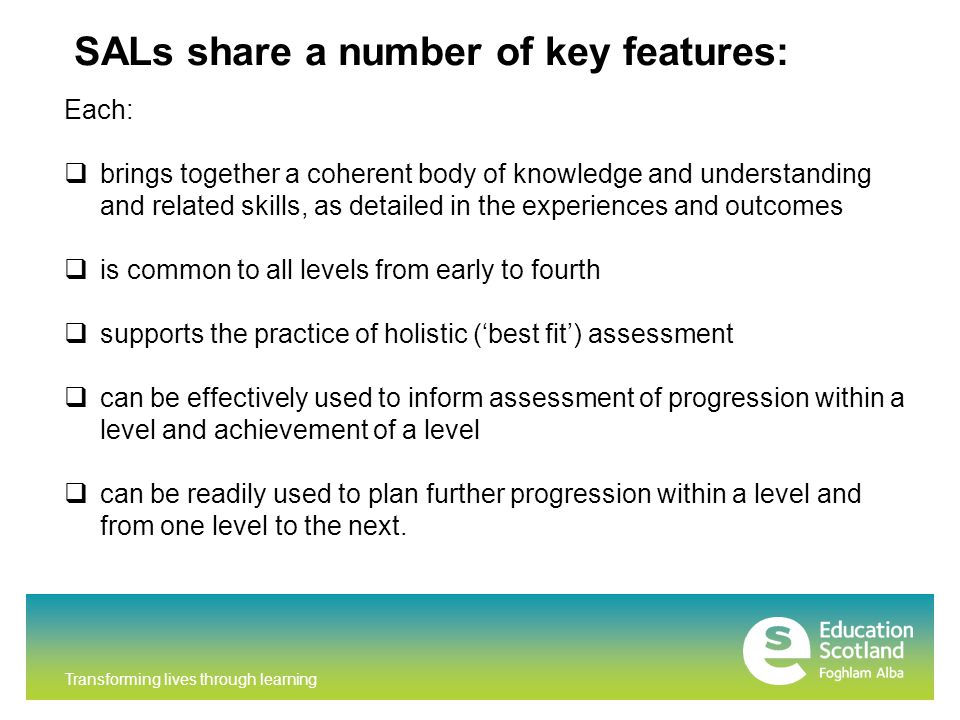 Transforming lives through learning SALs share a number of key features: Each:  brings together a coherent body of knowledge and understanding and related skills, as detailed in the experiences and outcomes  is common to all levels from early to fourth  supports the practice of holistic (‘best fit’) assessment  can be effectively used to inform assessment of progression within a level and achievement of a level  can be readily used to plan further progression within a level and from one level to the next.