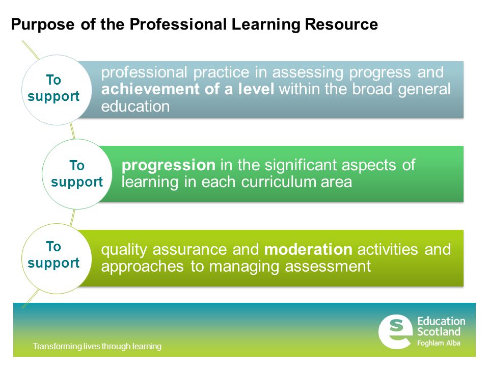 Transforming lives through learning professional practice in assessing progress and achievement of a level within the broad general education progression in the significant aspects of learning in each curriculum area quality assurance and moderation activities and approaches to managing assessment Purpose of the Professional Learning Resource To support
