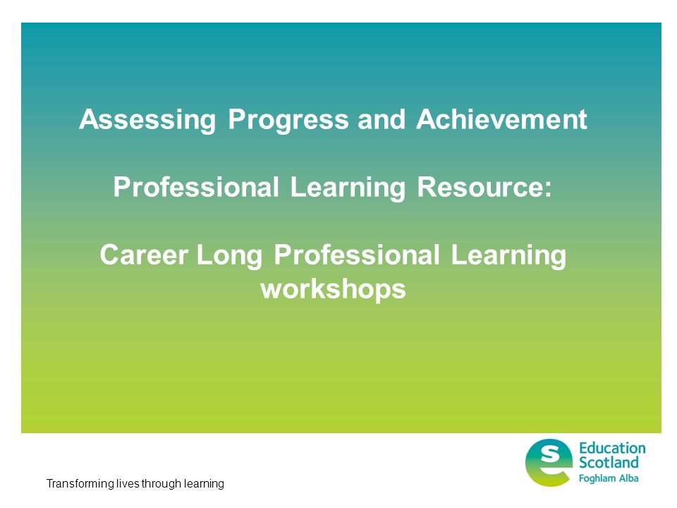 Transforming lives through learning Assessing Progress and Achievement Professional Learning Resource: Career Long Professional Learning workshops