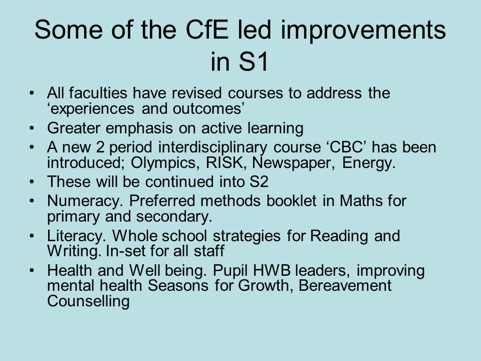 Some of the CfE led improvements in S1 All faculties have revised courses to address the ‘experiences and outcomes’ Greater emphasis on active learning A new 2 period interdisciplinary course ‘CBC’ has been introduced; Olympics, RISK, Newspaper, Energy.