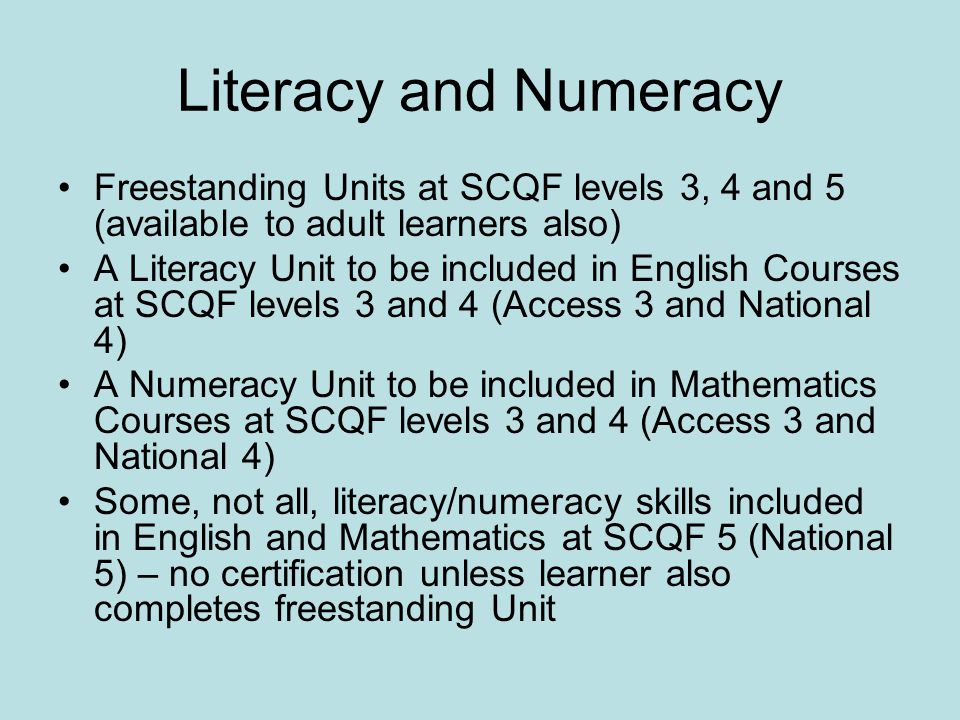 Literacy and Numeracy Freestanding Units at SCQF levels 3, 4 and 5 (available to adult learners also) A Literacy Unit to be included in English Courses at SCQF levels 3 and 4 (Access 3 and National 4) A Numeracy Unit to be included in Mathematics Courses at SCQF levels 3 and 4 (Access 3 and National 4) Some, not all, literacy/numeracy skills included in English and Mathematics at SCQF 5 (National 5) – no certification unless learner also completes freestanding Unit
