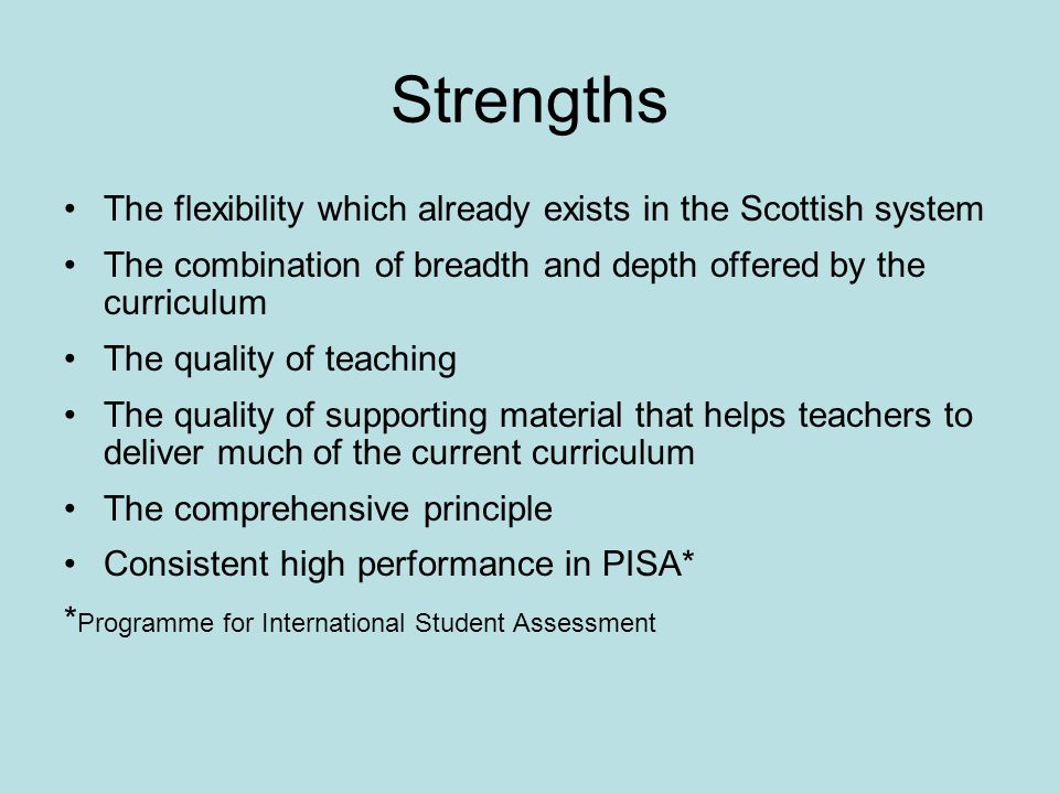 Strengths The flexibility which already exists in the Scottish system The combination of breadth and depth offered by the curriculum The quality of teaching The quality of supporting material that helps teachers to deliver much of the current curriculum The comprehensive principle Consistent high performance in PISA* * Programme for International Student Assessment