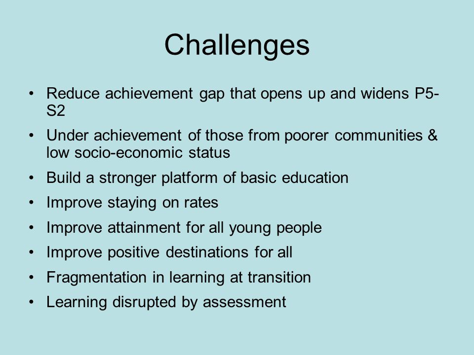 Challenges Reduce achievement gap that opens up and widens P5- S2 Under achievement of those from poorer communities & low socio-economic status Build a stronger platform of basic education Improve staying on rates Improve attainment for all young people Improve positive destinations for all Fragmentation in learning at transition Learning disrupted by assessment