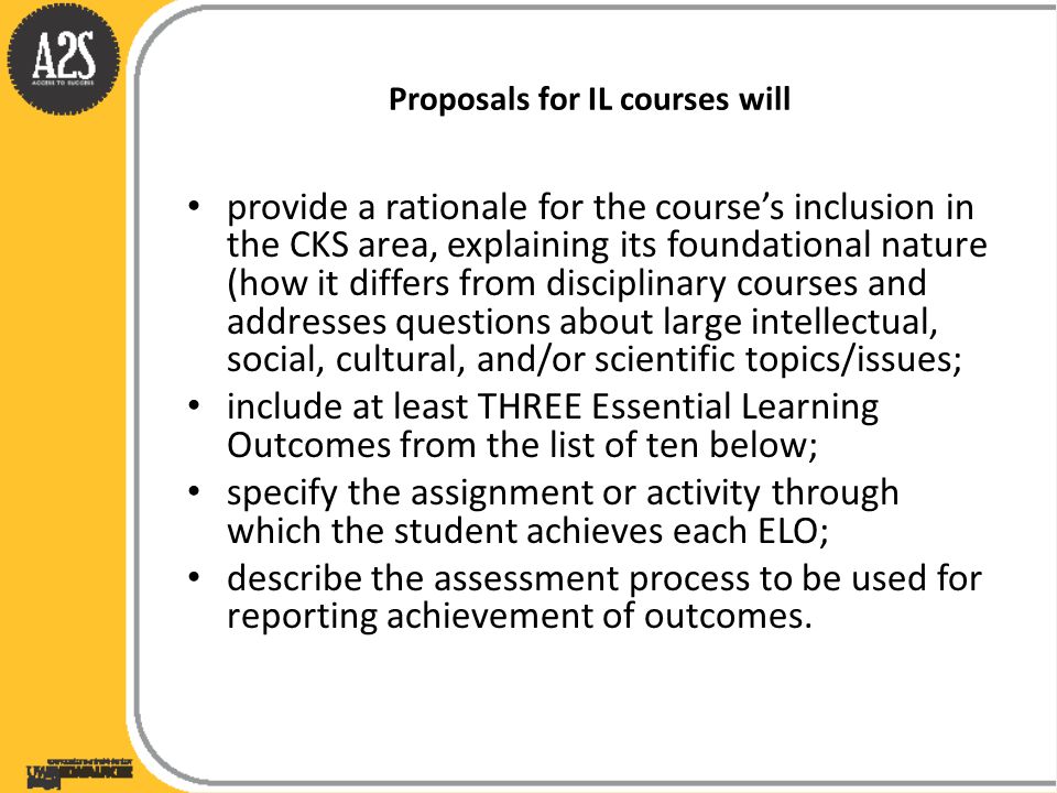 Proposals for IL courses will provide a rationale for the course’s inclusion in the CKS area, explaining its foundational nature (how it differs from disciplinary courses and addresses questions about large intellectual, social, cultural, and/or scientific topics/issues; include at least THREE Essential Learning Outcomes from the list of ten below; specify the assignment or activity through which the student achieves each ELO; describe the assessment process to be used for reporting achievement of outcomes.