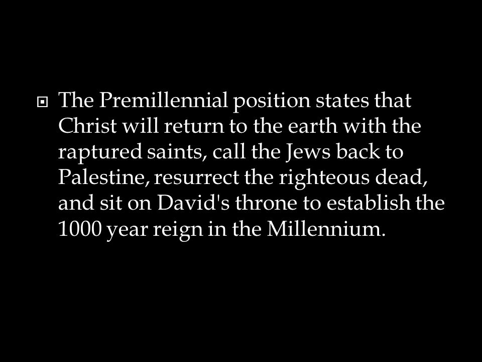  The Premillennial position states that Christ will return to the earth with the raptured saints, call the Jews back to Palestine, resurrect the righteous dead, and sit on David s throne to establish the 1000 year reign in the Millennium.