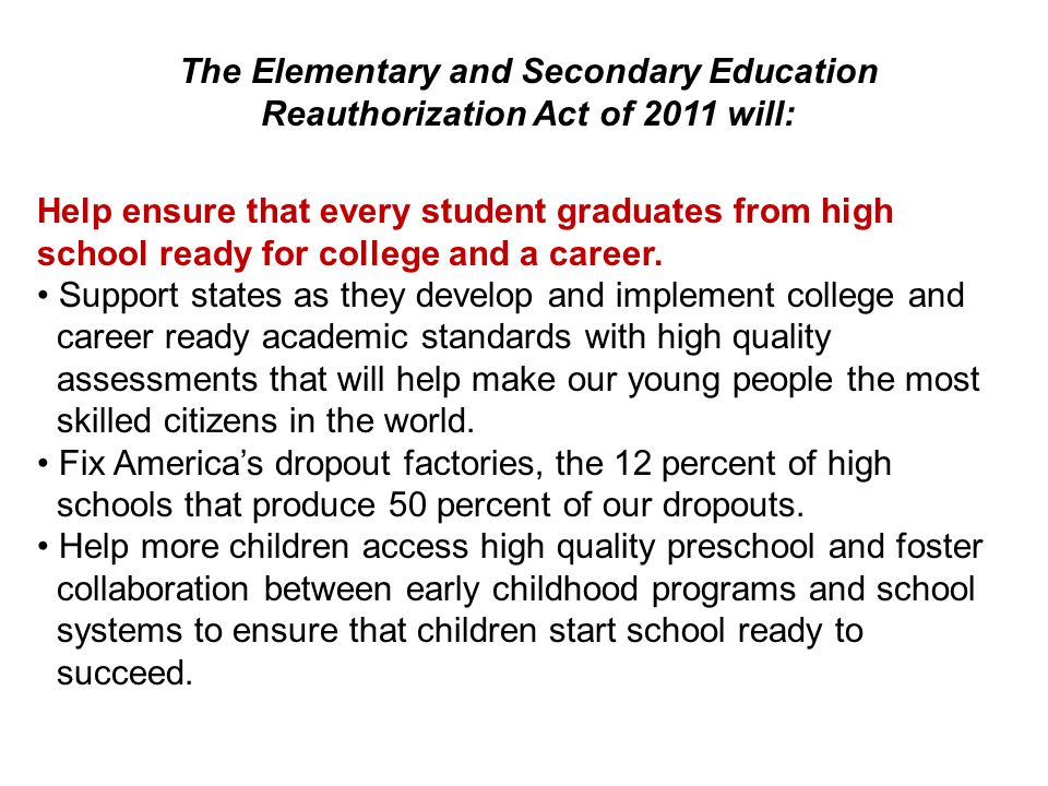 The Elementary and Secondary Education Reauthorization Act of 2011 will: Help ensure that every student graduates from high school ready for college and a career.