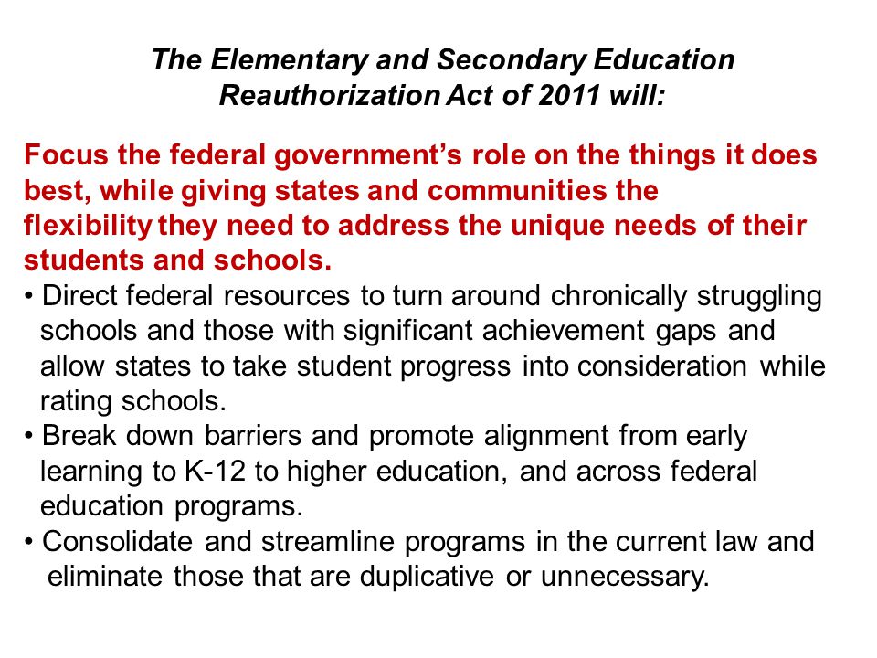 The Elementary and Secondary Education Reauthorization Act of 2011 will: Focus the federal government’s role on the things it does best, while giving states and communities the flexibility they need to address the unique needs of their students and schools.