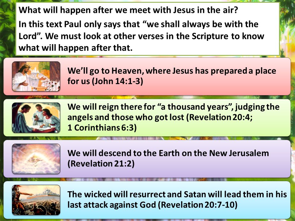 We’ll go to Heaven, where Jesus has prepared a place for us (John 14:1-3) We will reign there for a thousand years , judging the angels and those who got lost (Revelation 20:4; 1 Corinthians 6:3) We will descend to the Earth on the New Jerusalem (Revelation 21:2) The wicked will resurrect and Satan will lead them in his last attack against God (Revelation 20:7-10) What will happen after we meet with Jesus in the air.