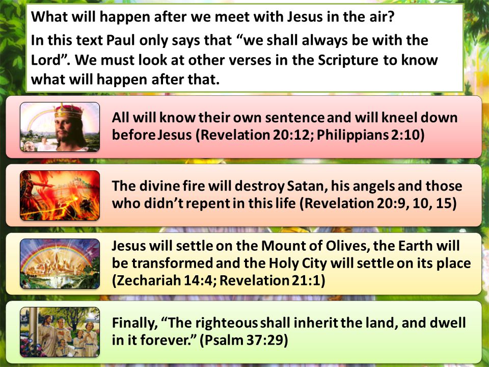 All will know their own sentence and will kneel down before Jesus (Revelation 20:12; Philippians 2:10) The divine fire will destroy Satan, his angels and those who didn’t repent in this life (Revelation 20:9, 10, 15) Jesus will settle on the Mount of Olives, the Earth will be transformed and the Holy City will settle on its place (Zechariah 14:4; Revelation 21:1) Finally, The righteous shall inherit the land, and dwell in it forever. (Psalm 37:29) What will happen after we meet with Jesus in the air.