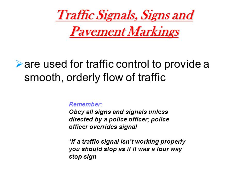 Traffic Signals, Signs and Pavement Markings  are used for traffic control to provide a smooth, orderly flow of traffic Remember: Obey all signs and signals unless directed by a police officer; police officer overrides signal *If a traffic signal isn’t working properly you should stop as if it was a four way stop sign