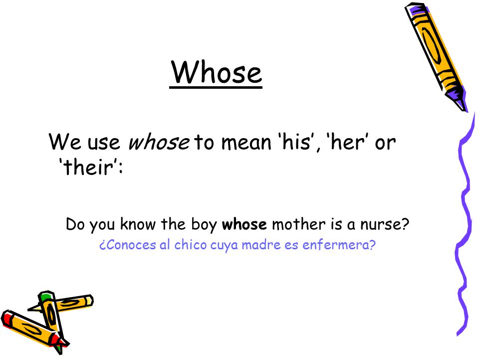 Whose We use whose to mean ‘his’, ‘her’ or ‘their’: Do you know the boy whose mother is a nurse.
