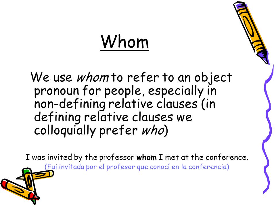 Whom We use whom to refer to an object pronoun for people, especially in non-defining relative clauses (in defining relative clauses we colloquially prefer who) I was invited by the professor whom I met at the conference.