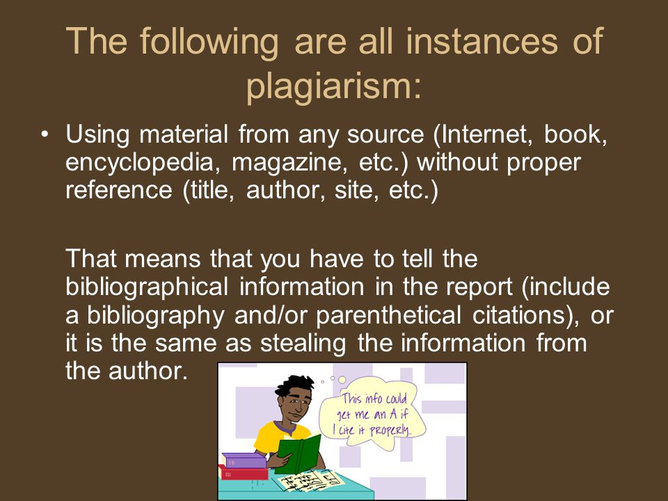 The following are all instances of plagiarism: Using material from any source (Internet, book, encyclopedia, magazine, etc.) without proper reference (title, author, site, etc.) That means that you have to tell the bibliographical information in the report (include a bibliography and/or parenthetical citations), or it is the same as stealing the information from the author.