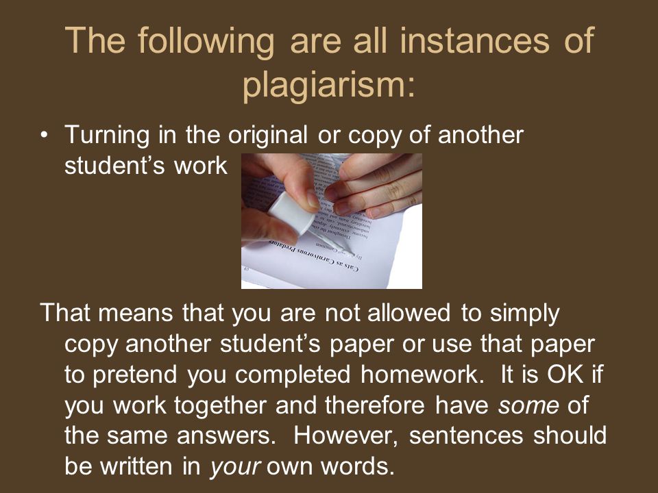 The following are all instances of plagiarism: Turning in the original or copy of another student’s work That means that you are not allowed to simply copy another student’s paper or use that paper to pretend you completed homework.