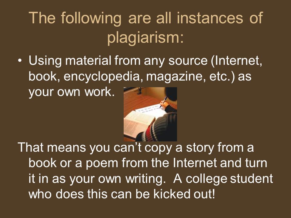 The following are all instances of plagiarism: Using material from any source (Internet, book, encyclopedia, magazine, etc.) as your own work.