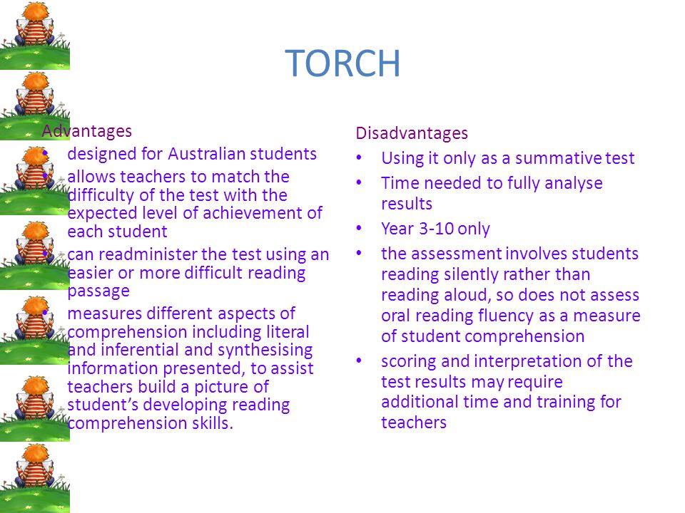 TORCH Advantages designed for Australian students allows teachers to match the difficulty of the test with the expected level of achievement of each student can readminister the test using an easier or more difficult reading passage measures different aspects of comprehension including literal and inferential and synthesising information presented, to assist teachers build a picture of student’s developing reading comprehension skills.