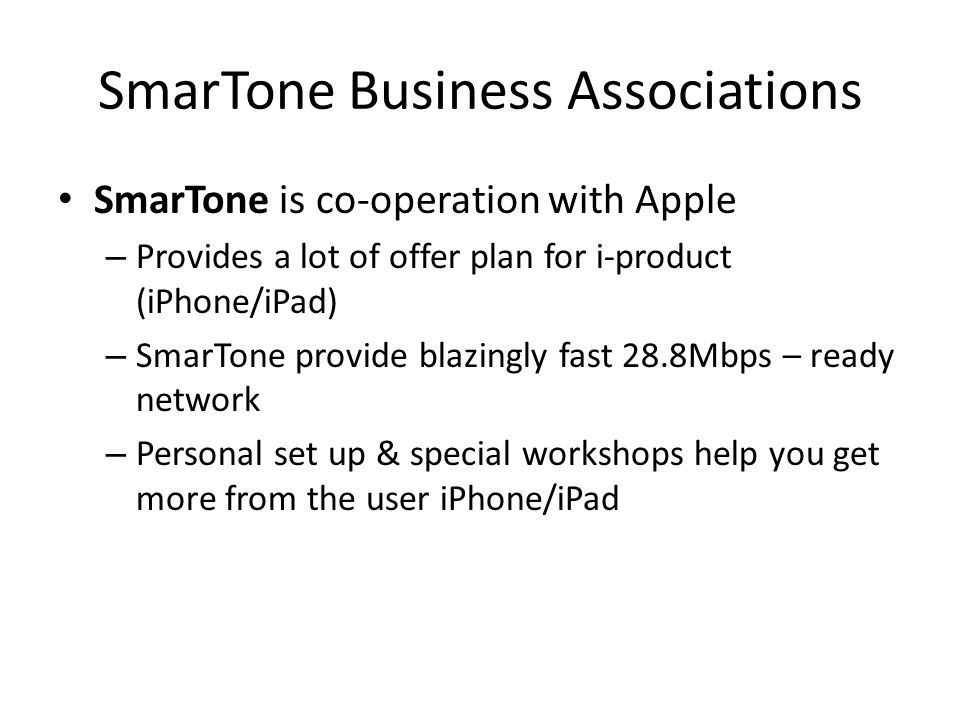 SmarTone Business Associations SmarTone is co-operation with Apple – Provides a lot of offer plan for i-product (iPhone/iPad) – SmarTone provide blazingly fast 28.8Mbps – ready network – Personal set up & special workshops help you get more from the user iPhone/iPad