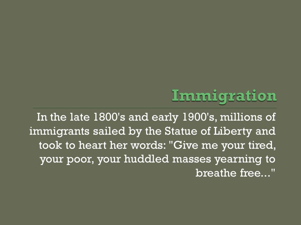 In the late 1800 s and early 1900 s, millions of immigrants sailed by the Statue of Liberty and took to heart her words: Give me your tired, your poor, your huddled masses yearning to breathe free...