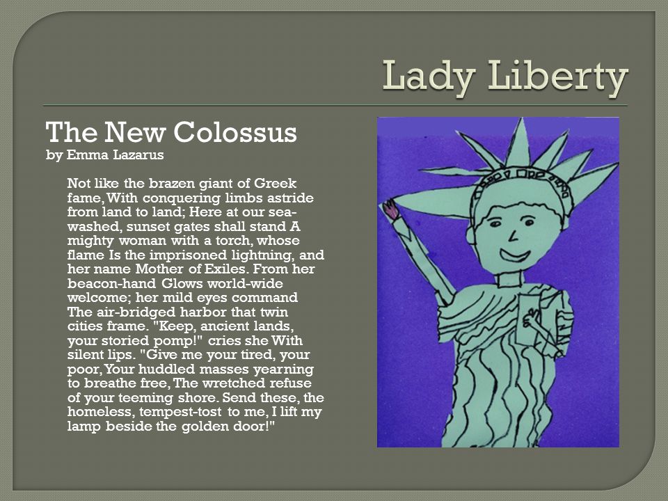 The New Colossus by Emma Lazarus Not like the brazen giant of Greek fame, With conquering limbs astride from land to land; Here at our sea- washed, sunset gates shall stand A mighty woman with a torch, whose flame Is the imprisoned lightning, and her name Mother of Exiles.