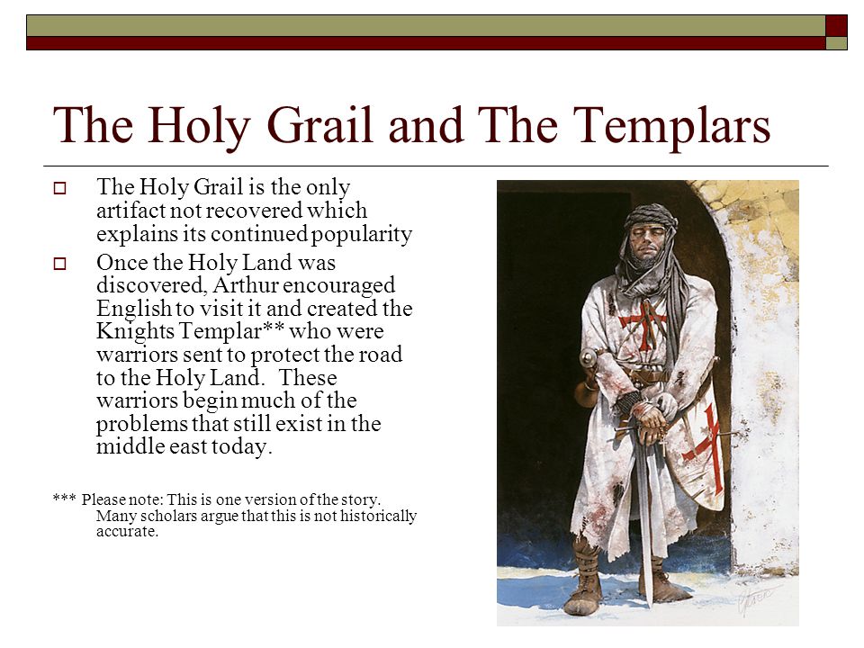 The Holy Grail and The Templars  The Holy Grail is the only artifact not recovered which explains its continued popularity  Once the Holy Land was discovered, Arthur encouraged English to visit it and created the Knights Templar** who were warriors sent to protect the road to the Holy Land.