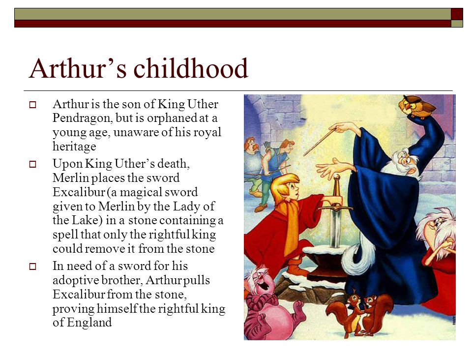 Arthur’s childhood  Arthur is the son of King Uther Pendragon, but is orphaned at a young age, unaware of his royal heritage  Upon King Uther’s death, Merlin places the sword Excalibur (a magical sword given to Merlin by the Lady of the Lake) in a stone containing a spell that only the rightful king could remove it from the stone  In need of a sword for his adoptive brother, Arthur pulls Excalibur from the stone, proving himself the rightful king of England