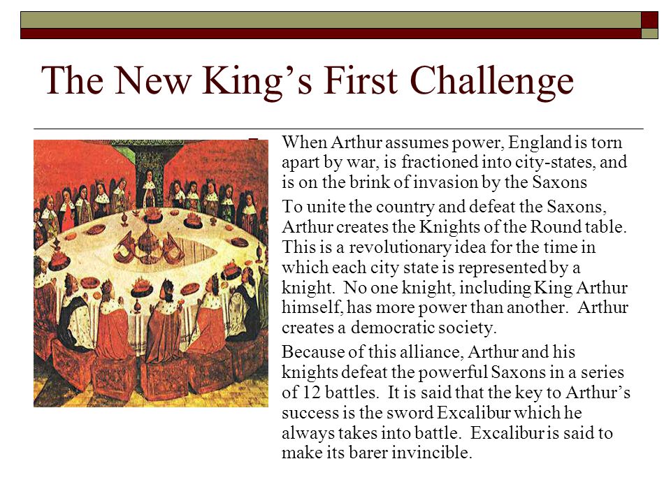 The New King’s First Challenge  When Arthur assumes power, England is torn apart by war, is fractioned into city-states, and is on the brink of invasion by the Saxons  To unite the country and defeat the Saxons, Arthur creates the Knights of the Round table.