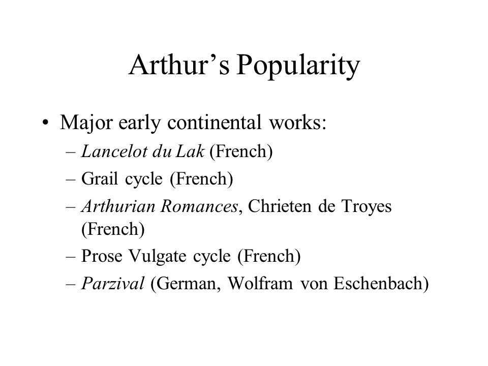 Arthur’s Popularity Major early continental works: –Lancelot du Lak (French) –Grail cycle (French) –Arthurian Romances, Chrieten de Troyes (French) –Prose Vulgate cycle (French) –Parzival (German, Wolfram von Eschenbach)