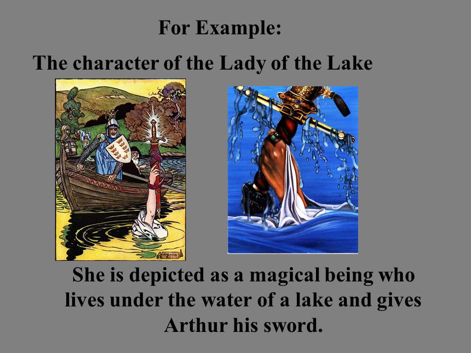 For Example: The character of the Lady of the Lake She is depicted as a magical being who lives under the water of a lake and gives Arthur his sword.