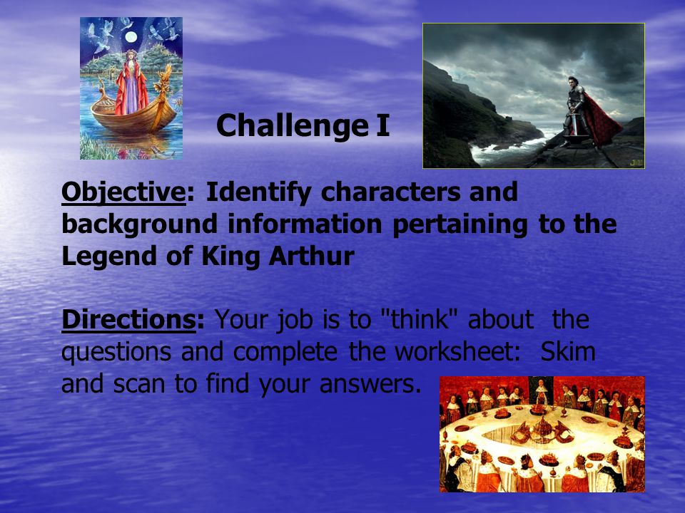 Challenge I Objective: Identify characters and background information pertaining to the Legend of King Arthur Directions: Your job is to think about the questions and complete the worksheet: Skim and scan to find your answers.