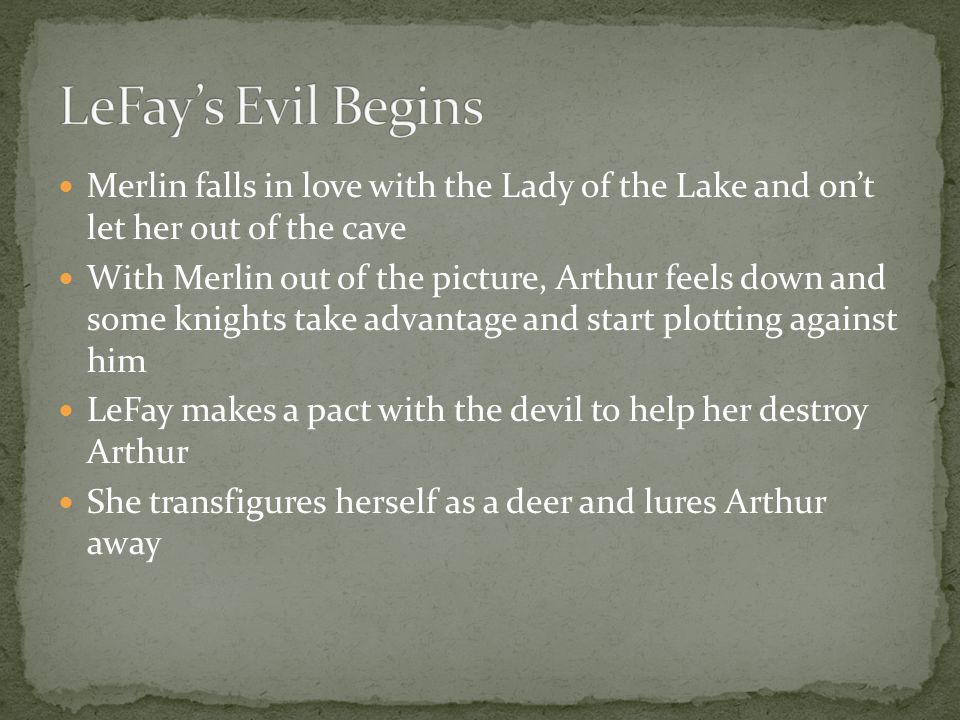 Merlin falls in love with the Lady of the Lake and on’t let her out of the cave With Merlin out of the picture, Arthur feels down and some knights take advantage and start plotting against him LeFay makes a pact with the devil to help her destroy Arthur She transfigures herself as a deer and lures Arthur away