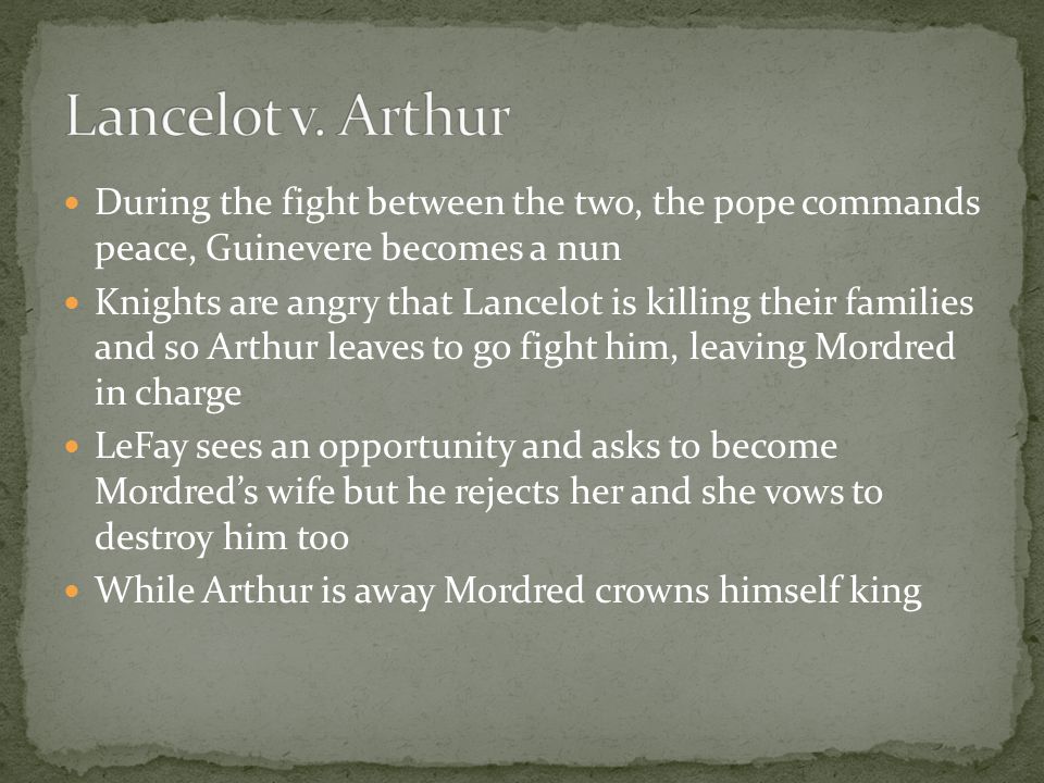 During the fight between the two, the pope commands peace, Guinevere becomes a nun Knights are angry that Lancelot is killing their families and so Arthur leaves to go fight him, leaving Mordred in charge LeFay sees an opportunity and asks to become Mordred’s wife but he rejects her and she vows to destroy him too While Arthur is away Mordred crowns himself king