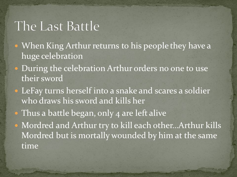 When King Arthur returns to his people they have a huge celebration During the celebration Arthur orders no one to use their sword LeFay turns herself into a snake and scares a soldier who draws his sword and kills her Thus a battle began, only 4 are left alive Mordred and Arthur try to kill each other…Arthur kills Mordred but is mortally wounded by him at the same time