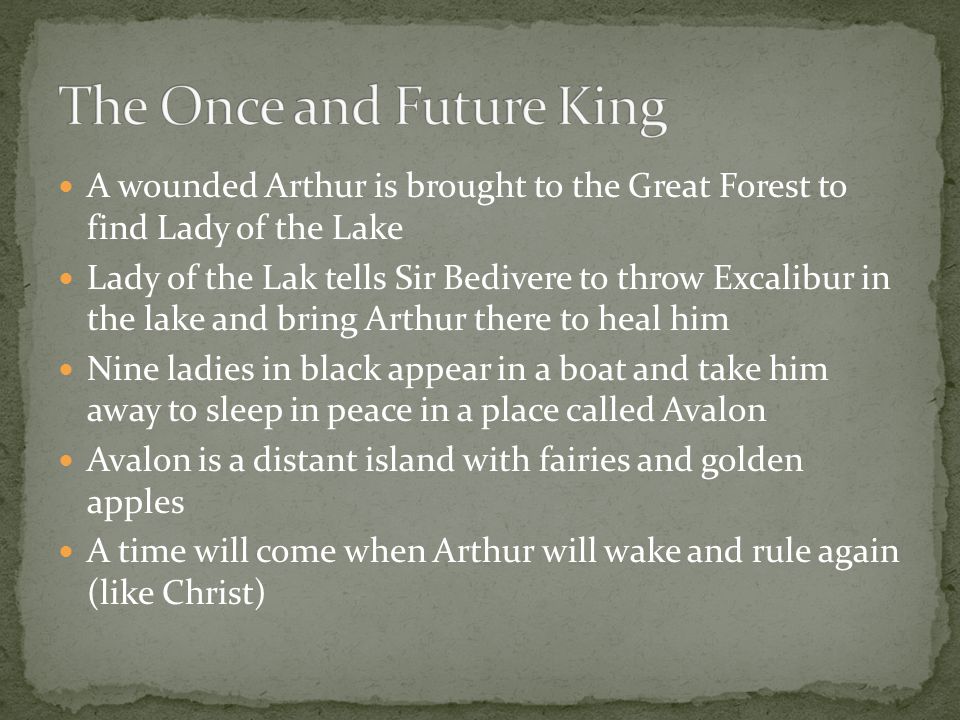 A wounded Arthur is brought to the Great Forest to find Lady of the Lake Lady of the Lak tells Sir Bedivere to throw Excalibur in the lake and bring Arthur there to heal him Nine ladies in black appear in a boat and take him away to sleep in peace in a place called Avalon Avalon is a distant island with fairies and golden apples A time will come when Arthur will wake and rule again (like Christ)