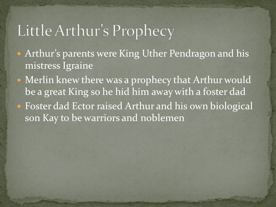 Arthur’s parents were King Uther Pendragon and his mistress Igraine Merlin knew there was a prophecy that Arthur would be a great King so he hid him away with a foster dad Foster dad Ector raised Arthur and his own biological son Kay to be warriors and noblemen