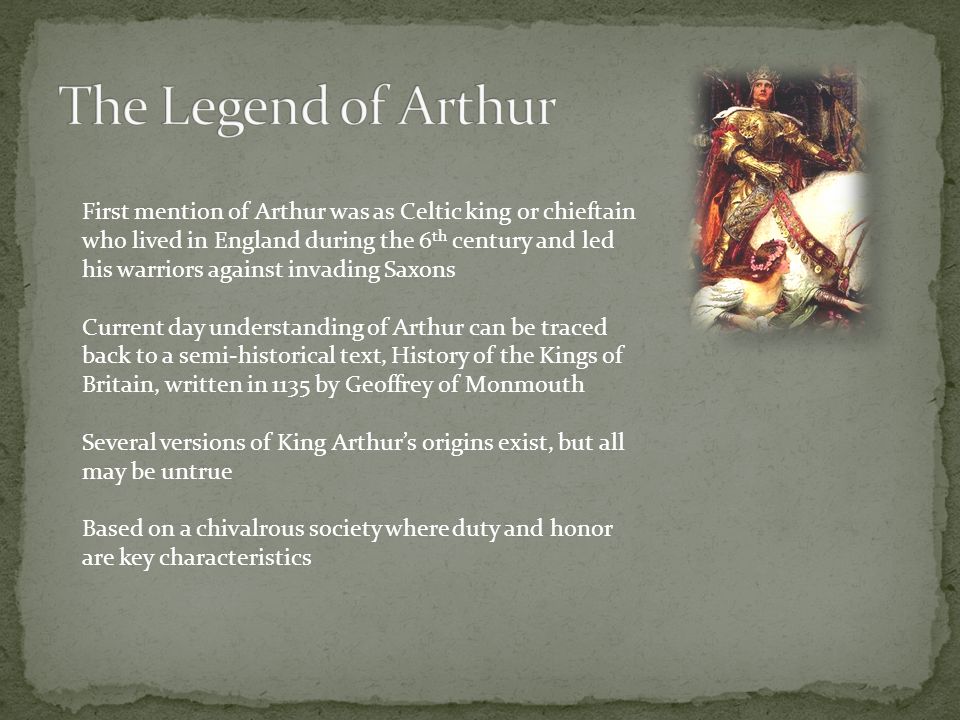 First mention of Arthur was as Celtic king or chieftain who lived in England during the 6 th century and led his warriors against invading Saxons Current day understanding of Arthur can be traced back to a semi-historical text, History of the Kings of Britain, written in 1135 by Geoffrey of Monmouth Several versions of King Arthur’s origins exist, but all may be untrue Based on a chivalrous society where duty and honor are key characteristics