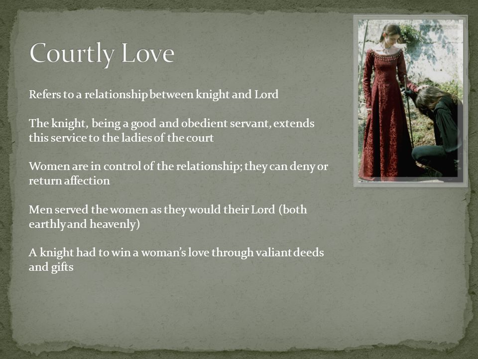 Refers to a relationship between knight and Lord The knight, being a good and obedient servant, extends this service to the ladies of the court Women are in control of the relationship; they can deny or return affection Men served the women as they would their Lord (both earthly and heavenly) A knight had to win a woman’s love through valiant deeds and gifts