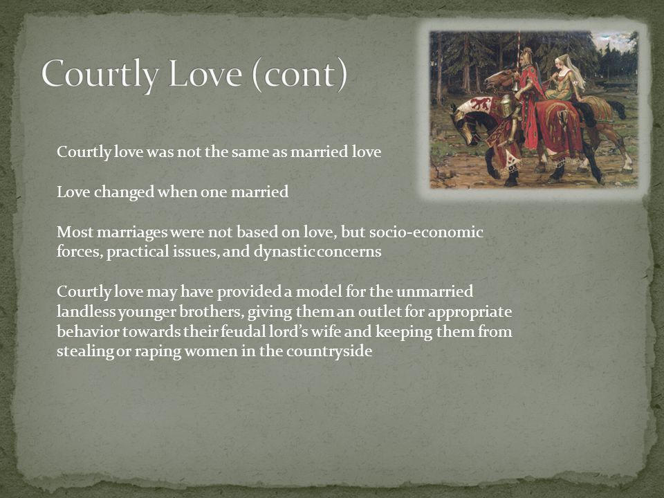 Courtly love was not the same as married love Love changed when one married Most marriages were not based on love, but socio-economic forces, practical issues, and dynastic concerns Courtly love may have provided a model for the unmarried landless younger brothers, giving them an outlet for appropriate behavior towards their feudal lord’s wife and keeping them from stealing or raping women in the countryside