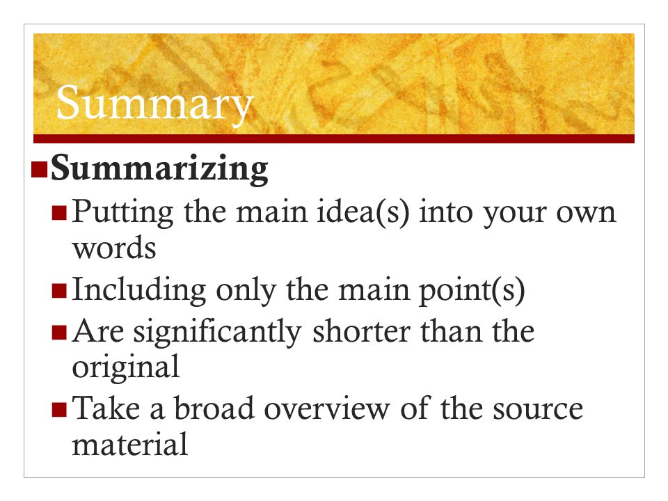 Summary Summarizing Putting the main idea(s) into your own words Including only the main point(s) Are significantly shorter than the original Take a broad overview of the source material